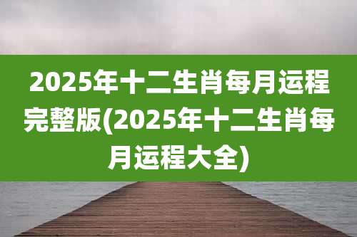 2025年十二生肖每月运程完整版(2025年十二生肖每月运程大全)