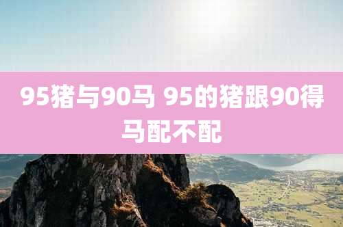 95猪与90马 95的猪跟90得马配不配