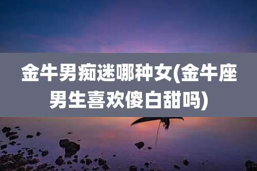 金牛男痴迷哪种女(金牛座男生喜欢傻白甜吗)