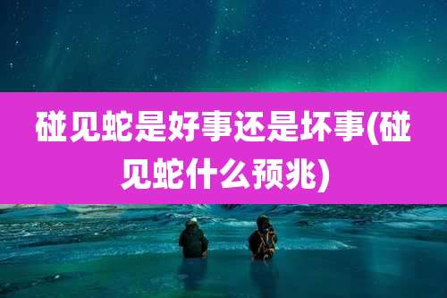 碰见蛇是好事还是坏事(碰见蛇什么预兆)
