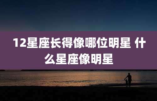 12星座长得像哪位明星 什么星座像明星