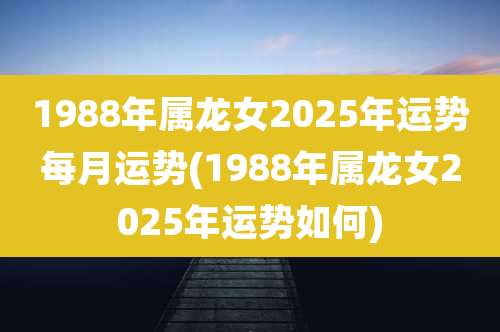 1988年属龙女2025年运势每月运势(1988年属龙女2025年运势如何)