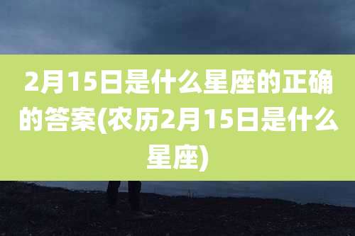 2月15日是什么星座的正确的答案(农历2月15日是什么星座)