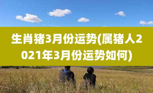 生肖猪3月份运势(属猪人2021年3月份运势如何)