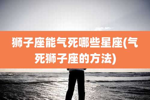 狮子座能气死哪些星座(气死狮子座的方法)