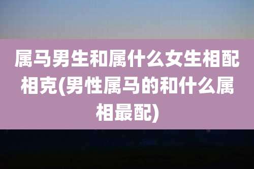 属马男生和属什么女生相配相克(男性属马的和什么属相最配)
