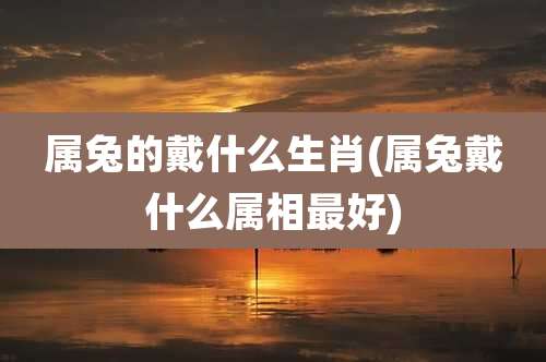 属兔的戴什么生肖(属兔戴什么属相最好)