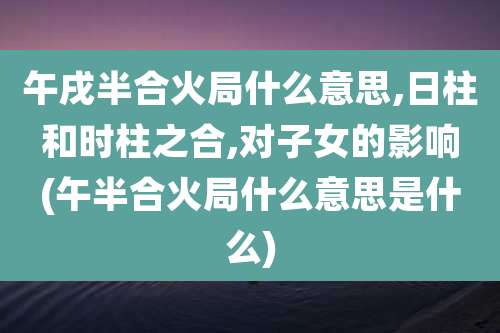 午戌半合火局什么意思,日柱和时柱之合,对子女的影响(午半合火局什么意思是什么)