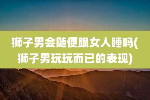 狮子男会随便跟女人睡吗(狮子男玩玩而已的表现)