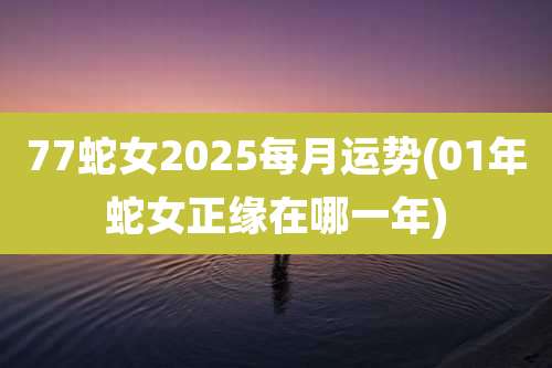 77蛇女2025每月运势(01年蛇女正缘在哪一年)