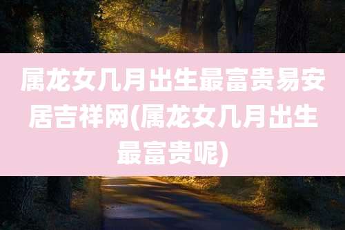 属龙女几月出生最富贵易安居吉祥网(属龙女几月出生最富贵呢)