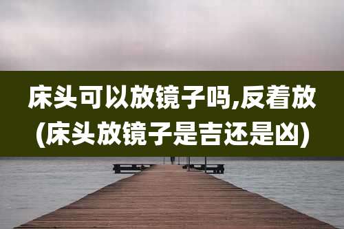 床头可以放镜子吗,反着放(床头放镜子是吉还是凶)