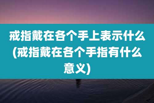 戒指戴在各个手上表示什么(戒指戴在各个手指有什么意义)