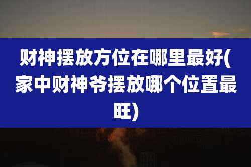 财神摆放方位在哪里最好(家中财神爷摆放哪个位置最旺)