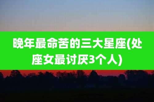 晚年最命苦的三大星座(处座女最讨厌3个人)