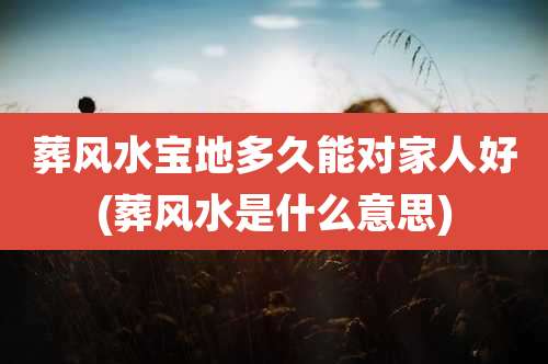 葬风水宝地多久能对家人好(葬风水是什么意思)