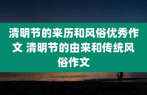 清明节的来历和风俗优秀作文 清明节的由来和传统风俗作文