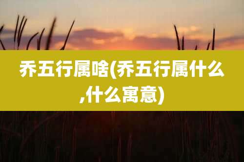 乔五行属啥(乔五行属什么,什么寓意)