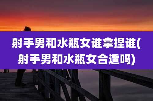 射手男和水瓶女谁拿捏谁(射手男和水瓶女合适吗)