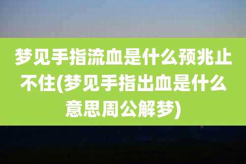 梦见手指流血是什么预兆止不住(梦见手指出血是什么意思周公解梦)