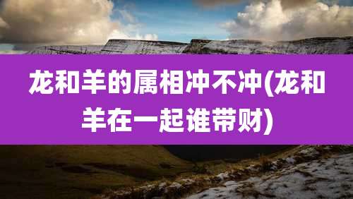 龙和羊的属相冲不冲(龙和羊在一起谁带财)