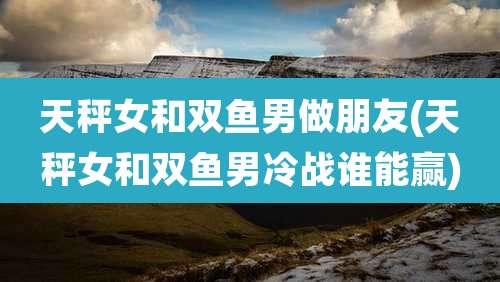 天秤女和双鱼男做朋友(天秤女和双鱼男冷战谁能赢)