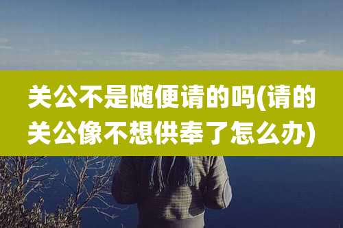 关公不是随便请的吗(请的关公像不想供奉了怎么办)