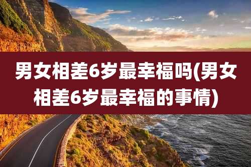 男女相差6岁最幸福吗(男女相差6岁最幸福的事情)