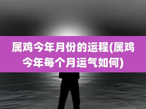 属鸡今年月份的运程(属鸡今年每个月运气如何)
