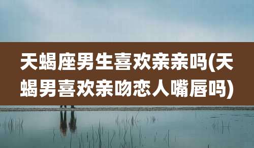 天蝎座男生喜欢亲亲吗(天蝎男喜欢亲吻恋人嘴唇吗)