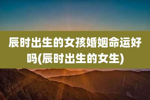 辰时出生的女孩婚姻命运好吗(辰时出生的女生)