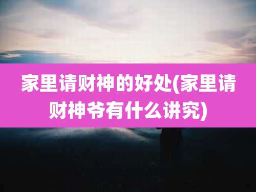 家里请财神的好处(家里请财神爷有什么讲究)
