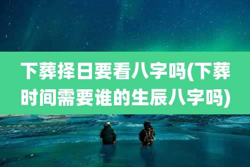 下葬择日要看八字吗(下葬时间需要谁的生辰八字吗)