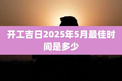 开工吉日2025年5月最佳时间是多少
