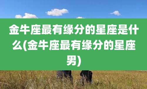 金牛座最有缘分的星座是什么(金牛座最有缘分的星座男)