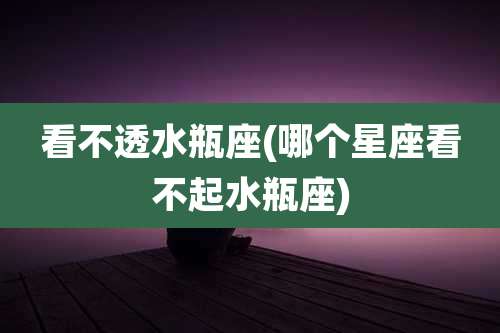 看不透水瓶座(哪个星座看不起水瓶座)