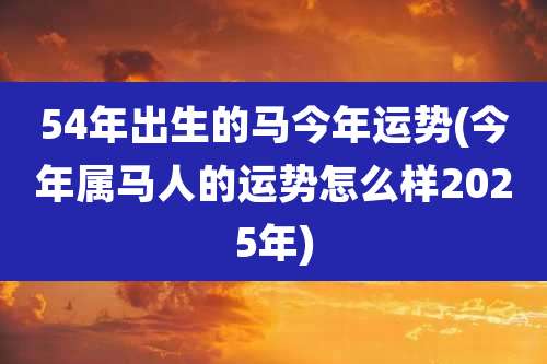 54年出生的马今年运势(今年属马人的运势怎么样2025年)