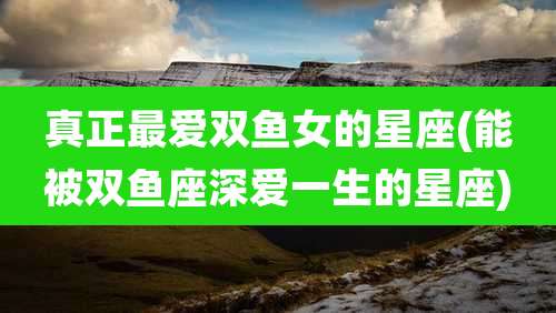 真正最爱双鱼女的星座(能被双鱼座深爱一生的星座)