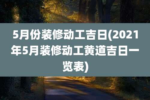 5月份装修动工吉日(2021年5月装修动工黄道吉日一览表)