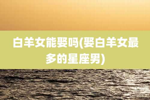 白羊女能娶吗(娶白羊女最多的星座男)