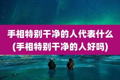 手相特别干净的人代表什么(手相特别干净的人好吗)
