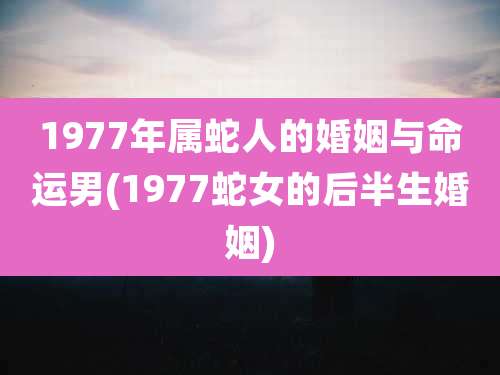 1977年属蛇人的婚姻与命运男(1977蛇女的后半生婚姻)