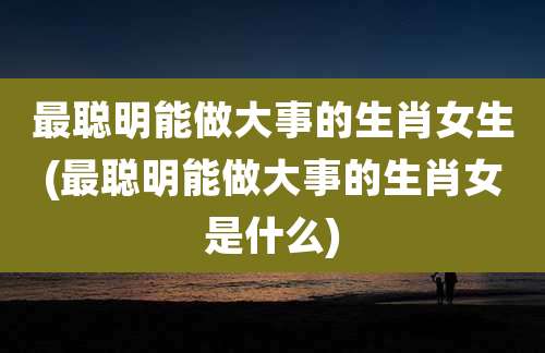 最聪明能做大事的生肖女生(最聪明能做大事的生肖女是什么)