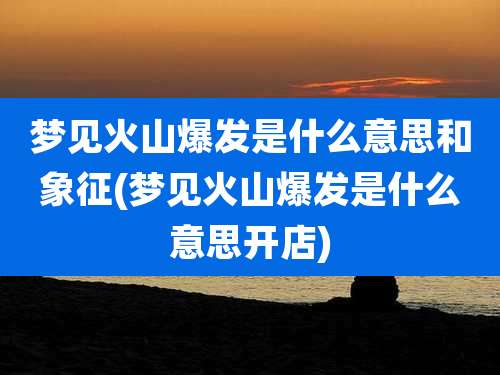 梦见火山爆发是什么意思和象征(梦见火山爆发是什么意思开店)