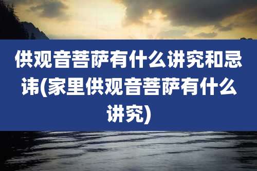 供观音菩萨有什么讲究和忌讳(家里供观音菩萨有什么讲究)
