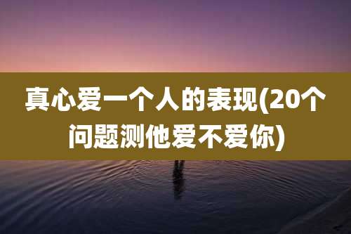 真心爱一个人的表现(20个问题测他爱不爱你)