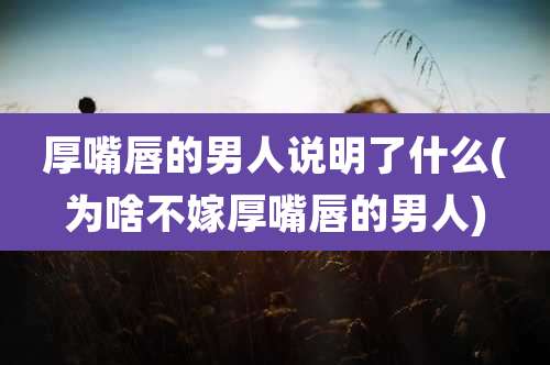 厚嘴唇的男人说明了什么(为啥不嫁厚嘴唇的男人)