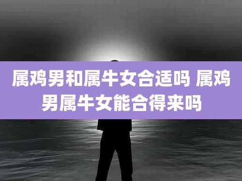 属鸡男和属牛女合适吗 属鸡男属牛女能合得来吗