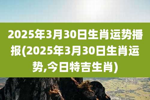 2025年3月30日生肖运势播报(2025年3月30日生肖运势,今日特吉生肖)
