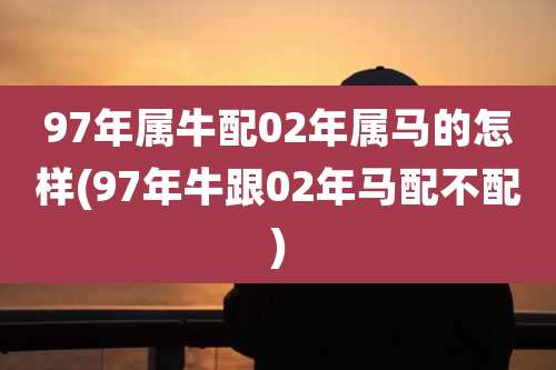 97年属牛配02年属马的怎样(97年牛跟02年马配不配)